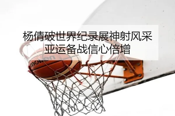杨倩破世界纪录展神射风采 亚运备战信心倍增