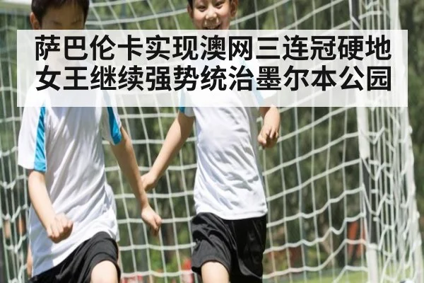 萨巴伦卡实现澳网三连冠硬地女王继续强势统治墨尔本公园